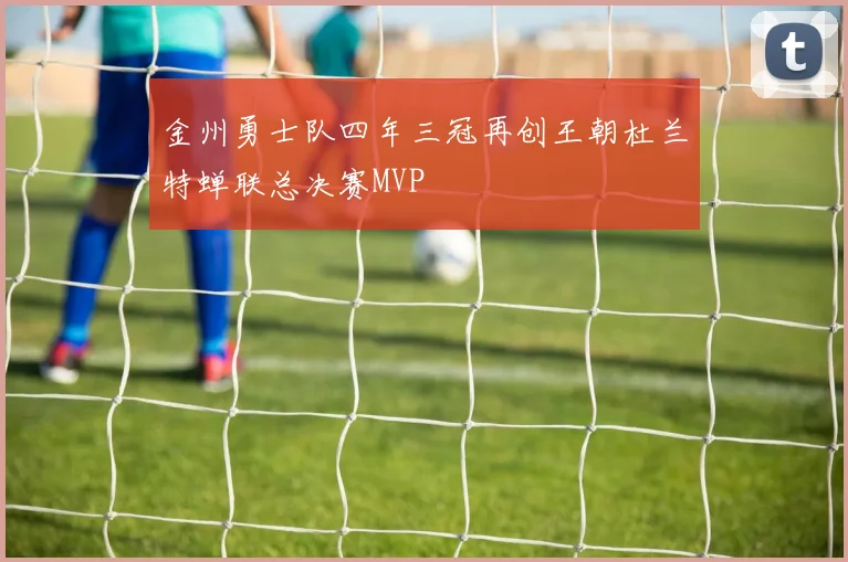金州勇士队四年三冠再创王朝杜兰特蝉联总决赛MVP