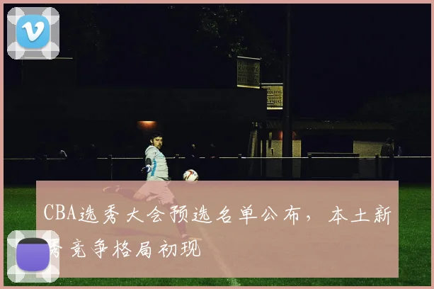 CBA选秀大会预选名单公布，本土新秀竞争格局初现