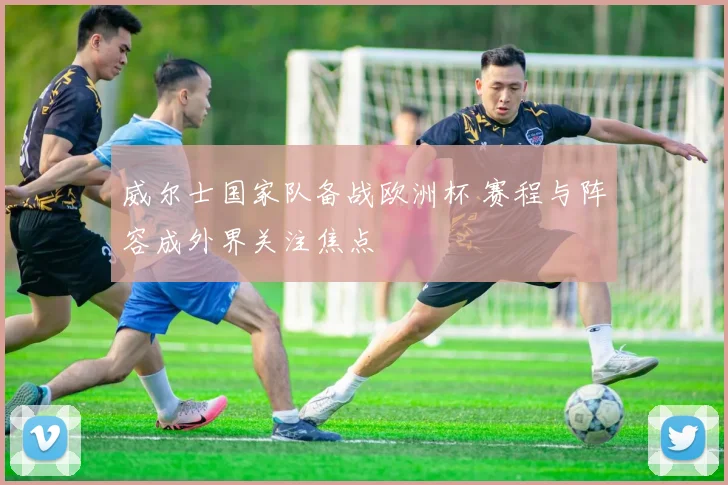 威尔士国家队备战欧洲杯 赛程与阵容成外界关注焦点