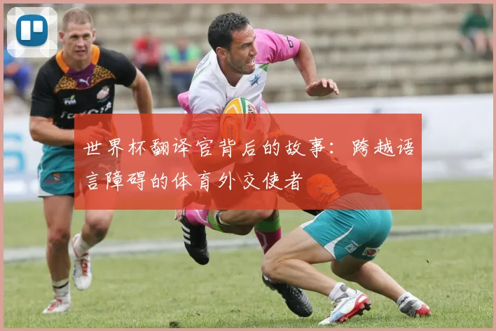 世界杯翻译官背后的故事:跨越语言障碍的体育外交使者