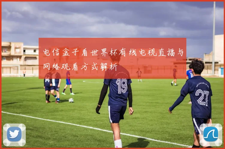 电信盒子看世界杯有线电视直播与网络观看方式解析