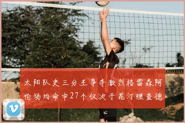 太阳队史三分王争夺激烈格雷森阿伦场均命中27个仅次于昆汀理查德森
