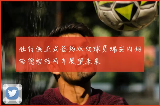 独行侠正式签约双向球员瑞安内姆哈德续约两年展望未来