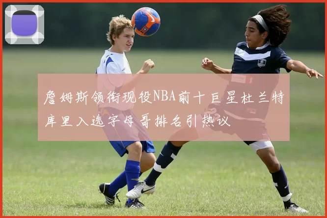 詹姆斯领衔现役NBA前十巨星杜兰特库里入选字母哥排名引热议