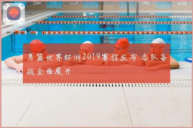 男篮世界杯洲2019赛程发布 各队备战全面展开