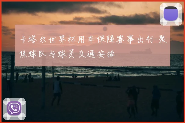 卡塔尔世界杯用车保障赛事出行 聚焦球队与球员交通安排