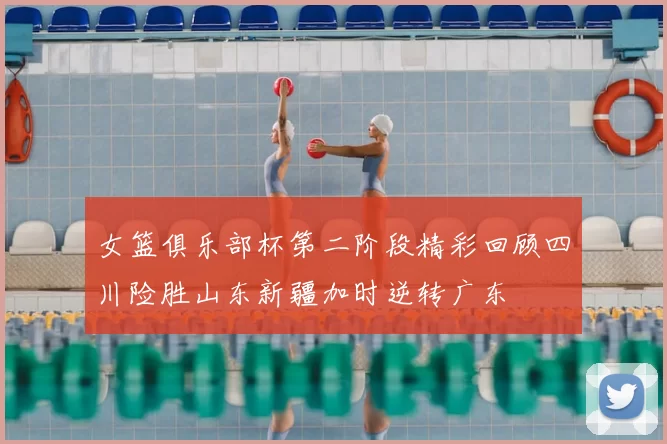 女篮俱乐部杯第二阶段精彩回顾四川险胜山东新疆加时逆转广东