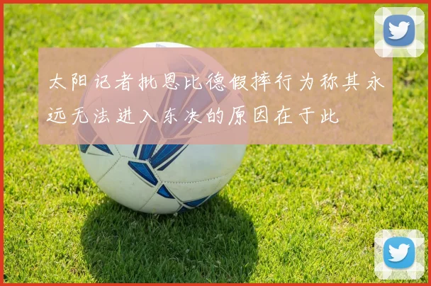 太阳记者批恩比德假摔行为称其永远无法进入东决的原因在于此