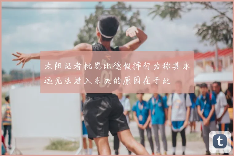 太阳记者批恩比德假摔行为称其永远无法进入东决的原因在于此