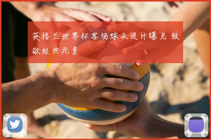 英格兰世界杯客场球衣设计曝光 致敬经典元素
