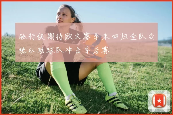 独行侠期待欧文赛季末回归全队合练以助球队冲击季后赛