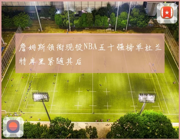 詹姆斯领衔现役NBA五十强榜单杜兰特库里紧随其后