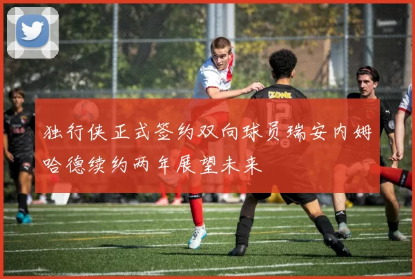 独行侠正式签约双向球员瑞安内姆哈德续约两年展望未来