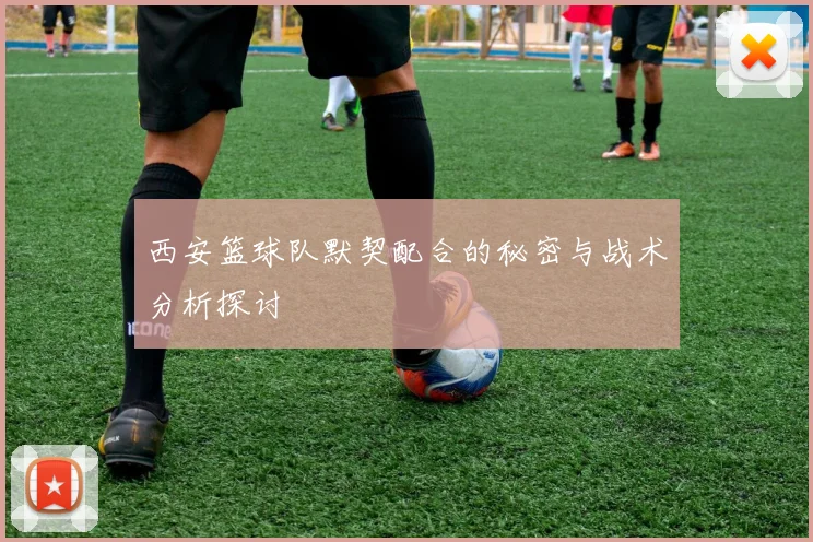 西安篮球队默契配合的秘密与战术分析探讨