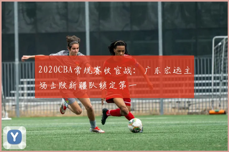 2020CBA常规赛收官战:广东宏远主场击败新疆队锁定第一