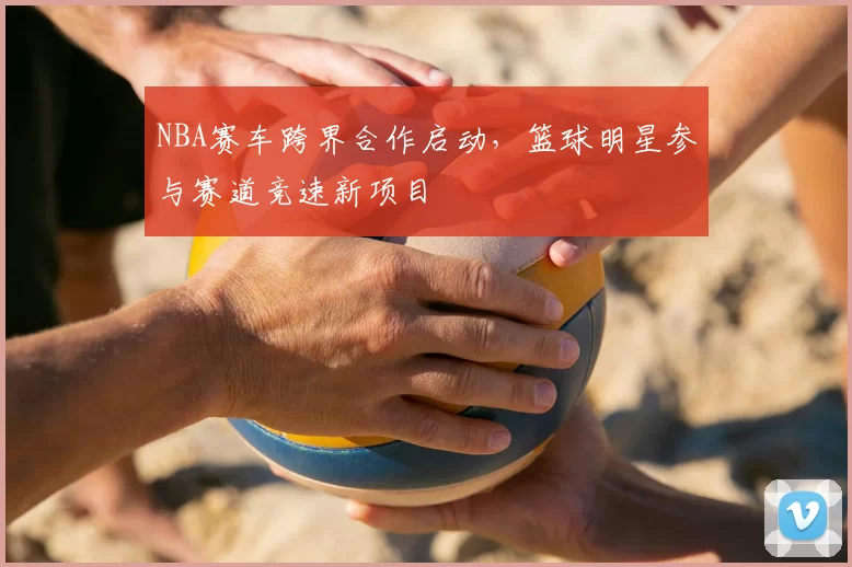 NBA赛车跨界合作启动，篮球明星参与赛道竞速新项目