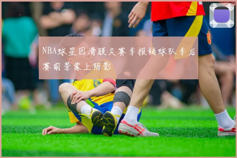 NBA球星因滑膜炎赛季报销球队季后赛前景蒙上阴影