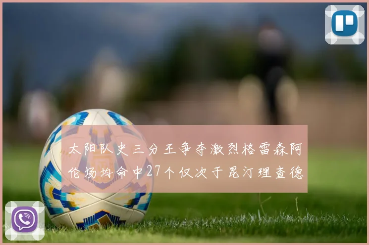 太阳队史三分王争夺激烈格雷森阿伦场均命中27个仅次于昆汀理查德森