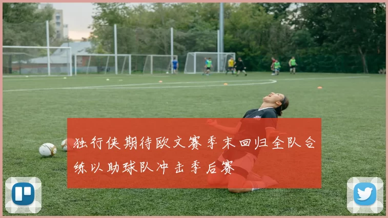 独行侠期待欧文赛季末回归全队合练以助球队冲击季后赛