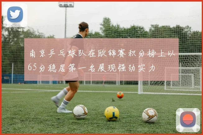 南京乒乓球队在欧锦赛积分榜上以65分稳居第一名展现强劲实力