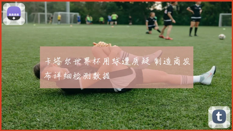 卡塔尔世界杯用球遭质疑 制造商发布详细检测数据