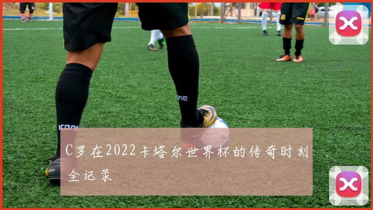 C罗在2022卡塔尔世界杯的传奇时刻全记录