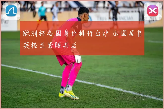 欧洲杯各国身价排行出炉 法国居首英格兰紧随其后
