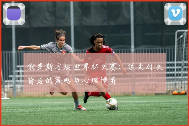 俄罗斯方块世界杯决赛：顶尖对决背后的策略与心理博弈