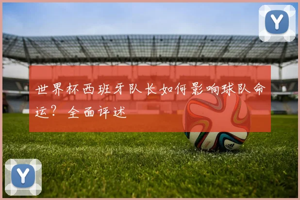 世界杯西班牙队长如何影响球队命运?全面评述