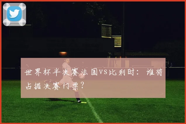 世界杯半决赛法国vs比利时:谁将占据决赛门票?
