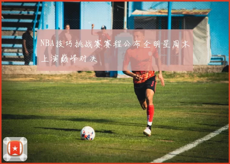 NBA技巧挑战赛赛程公布全明星周末上演巅峰对决