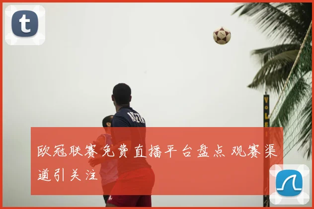 欧冠联赛免费直播平台盘点 观赛渠道引关注