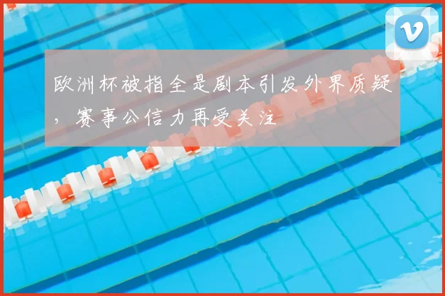 欧洲杯被指全是剧本引发外界质疑,赛事公信力再受关注