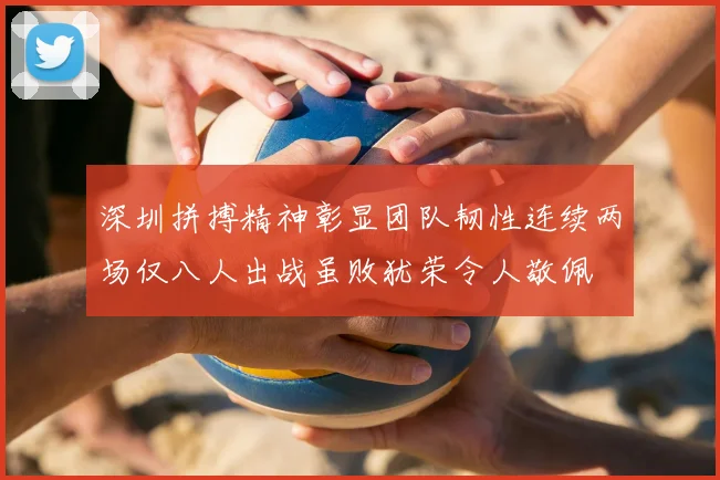 深圳拼搏精神彰显团队韧性连续两场仅八人出战虽败犹荣令人敬佩
