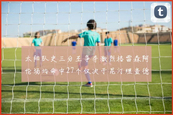 太阳队史三分王争夺激烈格雷森阿伦场均命中27个仅次于昆汀理查德森