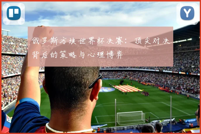 俄罗斯方块世界杯决赛:顶尖对决背后的策略与心理博弈