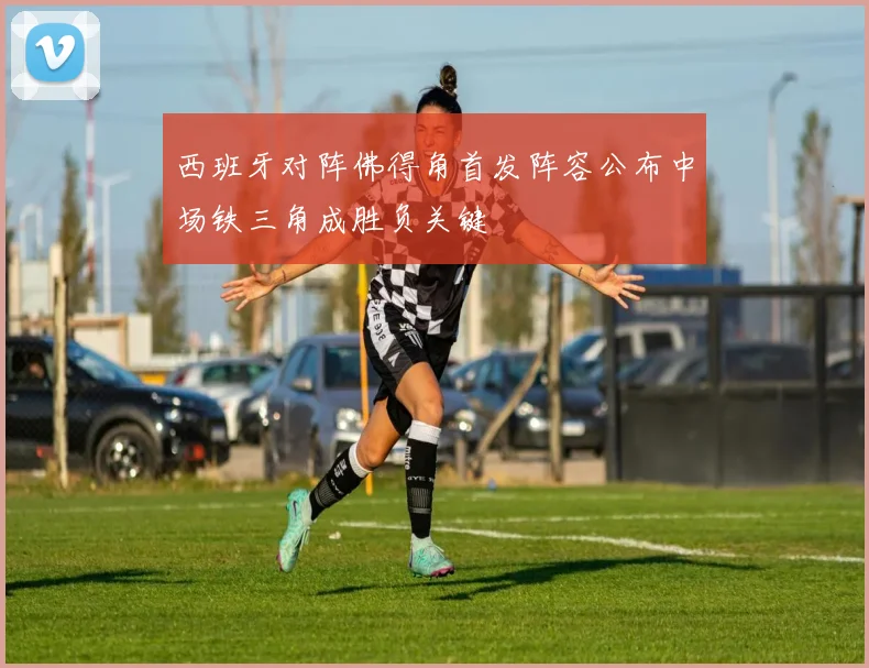 西班牙对阵佛得角首发阵容公布中场铁三角成胜负关键