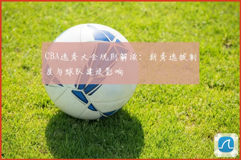 CBA选秀大会规则解读:新秀选拔制度与球队建设影响
