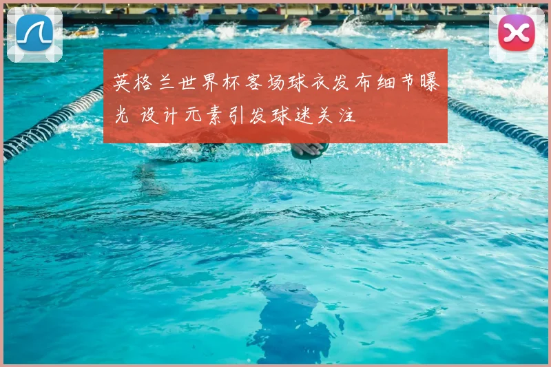 英格兰世界杯客场球衣发布细节曝光 设计元素引发球迷关注