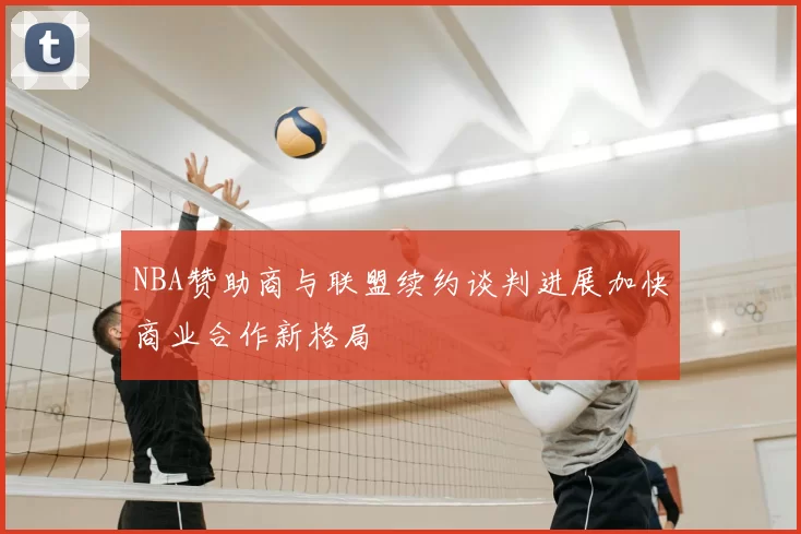 NBA赞助商与联盟续约谈判进展加快商业合作新格局