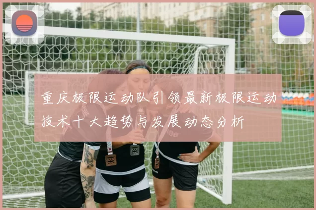 重庆极限运动队引领最新极限运动技术十大趋势与发展动态分析