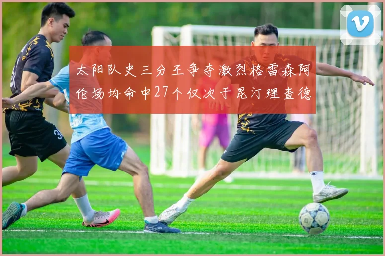太阳队史三分王争夺激烈格雷森阿伦场均命中27个仅次于昆汀理查德森