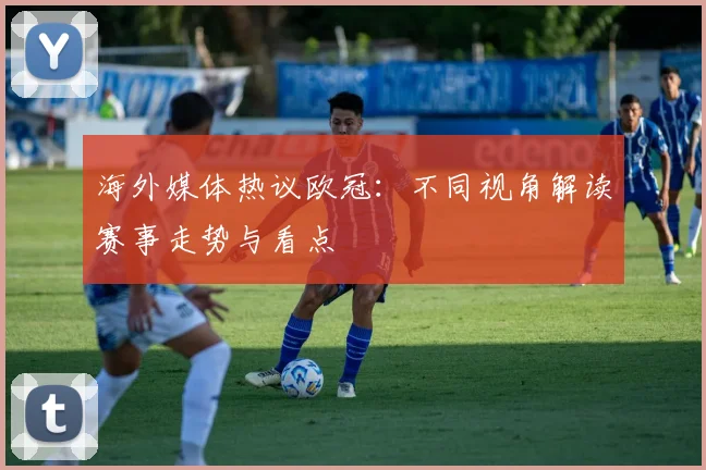 海外媒体热议欧冠:不同视角解读赛事走势与看点