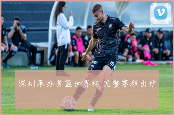 深圳承办男篮世界杯 完整赛程出炉
