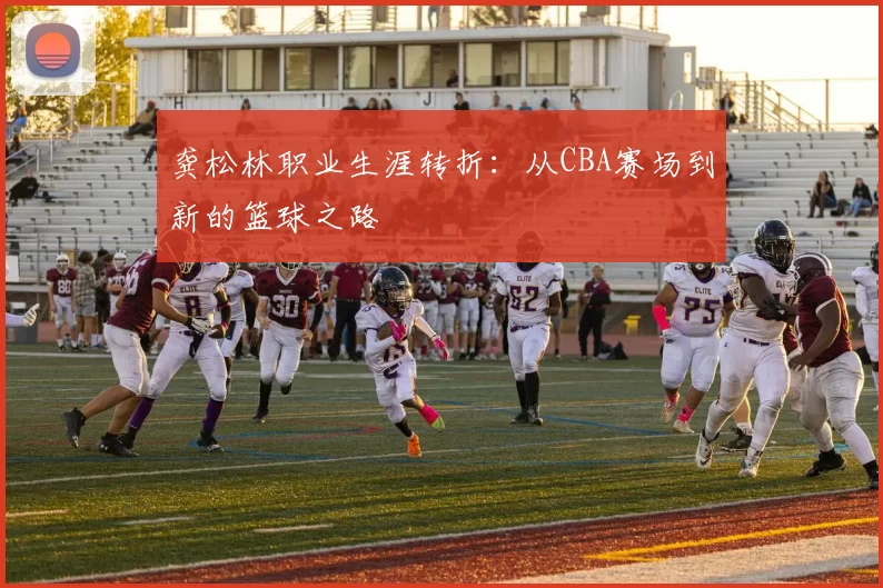 龚松林职业生涯转折：从CBA赛场到新的篮球之路