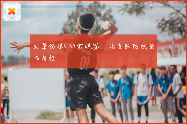 刘景伤退CBA常规赛，北京队防线面临考验