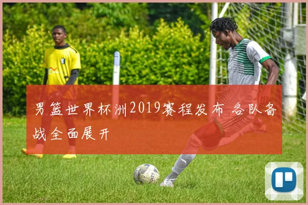 男篮世界杯洲2019赛程发布 各队备战全面展开
