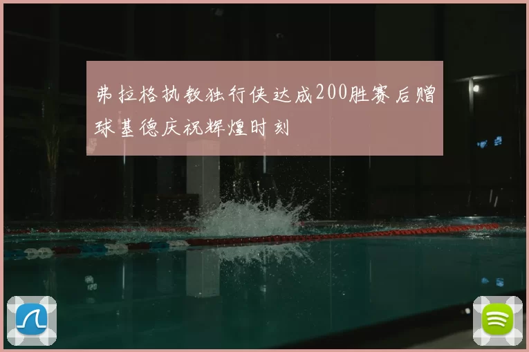 弗拉格执教独行侠达成200胜赛后赠球基德庆祝辉煌时刻