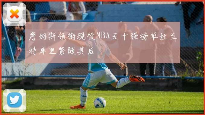 詹姆斯领衔现役NBA五十强榜单杜兰特库里紧随其后