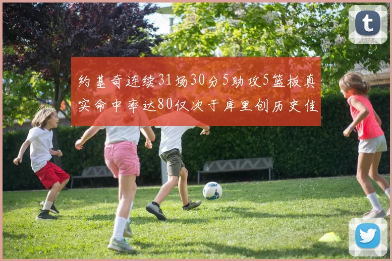 约基奇连续31场30分5助攻5篮板真实命中率达80仅次于库里创历史佳绩